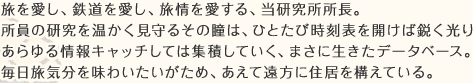 旅を愛し、鉄道を愛し、旅情を愛する、当研究所所長。所員の研究を温かく見守るその瞳は、ひとたび時刻表を開けば鋭く光りあらゆる情報キャッチしては集積していく、まさに生きたデータベース。毎日旅気分を味わいたいがため、あえて遠方に住居を構えている。