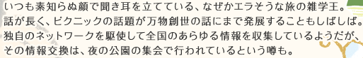 いつも素知らぬ顔で聞き耳を立てている、なぜかエラそうな旅の雑学王。話が長く、ピクニックの話題が万物創世の話にまで発展することもしばしば。独自のネットワークを駆使して全国のあらゆる情報を収集しているようだが、その情報交換は、夜の公園の集会で行われているという噂も。